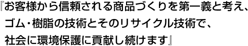 『お客様から信頼される商品づくりを第一義と考え、ゴム・樹脂の技術とそのリサイクル技術で、社会に環境保護に貢献し続けます』
